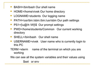    BASH=/bin/bash Our shell name
   HOME=/home/vivek Our home directory
   LOGNAME=students Our logging name
   PATH=/usr/bin:/sbin:/bin:/usr/sbin Our path settings
   PS1=[u@h W]$ Our prompt settings
   PWD=/home/students/Common Our current working
    directory
   SHELL=/bin/bash Our shell name
   USERNAME=vivek User name who is currently login to
    this PC
TERM =xterm       name of the terminal on which you are
  working
We can see all the system variables and their values using
           $set or env
 