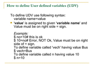 How to define User defined variables (UDV)

  To define UDV use following syntax:
    variable name=value
   'value' is assigned to given 'variable name' and
    Value must be on right side = sign.

    Example:
    $ no=10# this is ok
    $ 10=no# Error, NOT Ok, Value must be on right
    side of = sign.
    To define variable called 'vech' having value Bus
    $ vech=Bus
    To define variable called n having value 10
    $ n=10
 