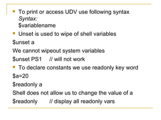  To print or access UDV use following syntax
  Syntax:
  $variablename
 Unset is used to wipe of shell variables

$unset a
We cannot wipeout system variables
$unset PS1 // will not work
 To declare constants we use readonly key word

$a=20
$readonly a
Shell does not allow us to change the value of a
$readonly      // display all readonly vars
 