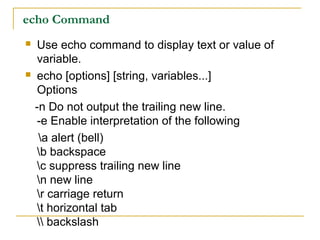 echo Command
   Use echo command to display text or value of
    variable.
   echo [options] [string, variables...]
    Options
    -n Do not output the trailing new line.
    -e Enable interpretation of the following
     a alert (bell)
    b backspace
    c suppress trailing new line
    n new line
    r carriage return
    t horizontal tab
     backslash
 