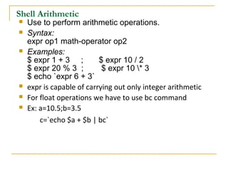 Shell Arithmetic
   Use to perform arithmetic operations.
   Syntax:
    expr op1 math-operator op2
   Examples:
    $ expr 1 + 3 ;         $ expr 10 / 2
    $ expr 20 % 3 ;         $ expr 10 * 3
    $ echo `expr 6 + 3`
   expr is capable of carrying out only integer arithmetic
   For float operations we have to use bc command
   Ex: a=10.5;b=3.5
        c=`echo $a + $b | bc`
 