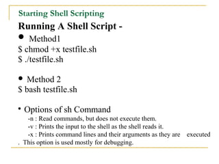 Starting Shell Scripting
Running A Shell Script -
 Method1
$ chmod +x testfile.sh
$ ./testfile.sh

 Method 2
$ bash testfile.sh


    Options of sh Command
   -n : Read commands, but does not execute them.
   -v : Prints the input to the shell as the shell reads it.
   -x : Prints command lines and their arguments as they are   executed
. This option is used mostly for debugging.
 