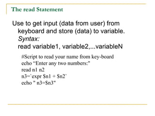 The read Statement

Use to get input (data from user) from
 keyboard and store (data) to variable.
 Syntax:
 read variable1, variable2,...variableN
   #Script to read your name from key-board
   echo “Enter any two numbers:"
   read n1 n2
   n3=`expr $n1 + $n2`
   echo " n3=$n3"
 