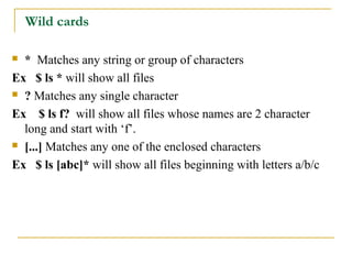 Wild cards

 * Matches any string or group of characters
Ex $ ls * will show all files
 ? Matches any single character

Ex $ ls f? will show all files whose names are 2 character
  long and start with ‘f’.
 [...] Matches any one of the enclosed characters

Ex $ ls [abc]* will show all files beginning with letters a/b/c
 