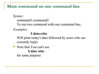More command on one command line

  Syntax:
    command1;command2
    To run two command with one command line.
  Examples:
              $ date;who
    Will print today's date followed by users who are
    currently login.
   Note that You can't use

            $ date who
    for same purpose
 