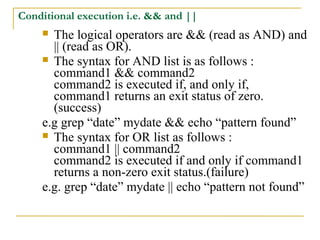 Conditional execution i.e. && and ||
     The logical operators are && (read as AND) and
      || (read as OR).
     The syntax for AND list is as follows :
      command1 && command2
      command2 is executed if, and only if,
      command1 returns an exit status of zero.
      (success)
    e.g grep “date” mydate && echo “pattern found”
     The syntax for OR list as follows :
      command1 || command2
      command2 is executed if and only if command1
      returns a non-zero exit status.(failure)
    e.g. grep “date” mydate || echo “pattern not found”
 