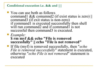 Conditional execution i.e. && and ||
   You can use both as follows
    command1 && comamnd2 (if exist status is zero) ||
    command3 (if exit status is non-zero)
    if command1 is executed successfully then shell
    will run command2 and if command1 is not
    successful then command3 is executed.
   Example:
    $ rm myf && echo "File is removed
    successfully" || echo "File is not removed"
   If file (myf) is removed successfully, then "echo
    File is removed successfully" statement is executed,
    otherwise "echo File is not removed" statement is
    executed
 