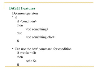 BASH Features
 Decision operators
 
   if
     if <condition>
     then
           <do something>
     else
           <do something else>
     fi

 
     Can use the 'test' command for condition
      if test $a = $b
      then
              echo $a
      fi
 