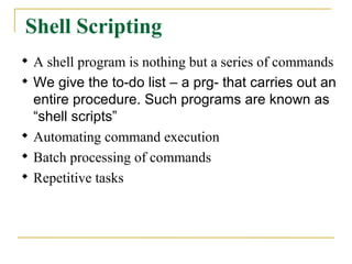 Shell Scripting

    A shell program is nothing but a series of commands

    We give the to-do list – a prg- that carries out an
    entire procedure. Such programs are known as
    “shell scripts”

    Automating command execution

    Batch processing of commands

    Repetitive tasks
 