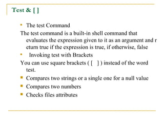Test & [ ]

   
     The test Command
   The test command is a built-in shell command that
     evaluates the expression given to it as an argument and r
     eturn true if the expression is true, if otherwise, false
   
      Invoking test with Brackets
   You can use square brackets ( [ ] ) instead of the word
     test.
    Compares two strings or a single one for a null value

    Compares two numbers

    Checks files attributes
 