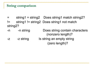 String comparison


=     string1 = string2 Does string1 match string2?
!=    string1 != string2 Does string1 not match
string2?
-n      -n string         Does string contain characters
                              (nonzero length)?
-z     -z string       Is string an empty string
                               (zero length)?
 