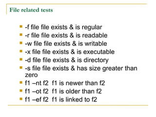 File related tests

       -f file file exists & is regular
       -r file file exists & is readable
       -w file file exists & is writable
       -x file file exists & is executable
       -d file file exists & is directory
       -s file file exists & has size greater than
        zero
       f1 –nt f2 f1 is newer than f2
       f1 –ot f2 f1 is older than f2
       f1 –ef f2 f1 is linked to f2
 