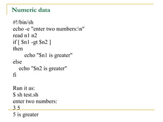 Numeric data
#!/bin/sh
echo -e "enter two numbers:n"
read n1 n2
if [ $n1 -gt $n2 ]
then
      echo "$n1 is greater"
else
    echo "$n2 is greater"
fi

Run it as:
$ sh test.sh
enter two numbers:
35
5 is greater
 