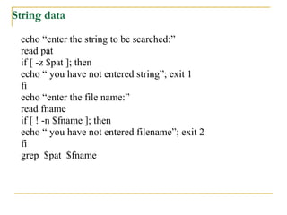 String data

 echo “enter the string to be searched:”
 read pat
 if [ -z $pat ]; then
 echo “ you have not entered string”; exit 1
 fi
 echo “enter the file name:”
 read fname
 if [ ! -n $fname ]; then
 echo “ you have not entered filename”; exit 2
 fi
 grep $pat $fname
 