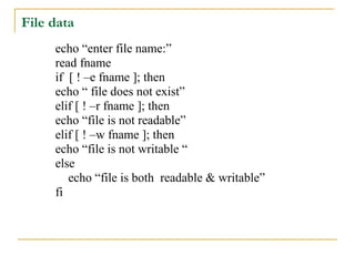 File data
     echo “enter file name:”
     read fname
     if [ ! –e fname ]; then
     echo “ file does not exist”
     elif [ ! –r fname ]; then
     echo “file is not readable”
     elif [ ! –w fname ]; then
     echo “file is not writable “
     else
        echo “file is both readable & writable”
     fi
 