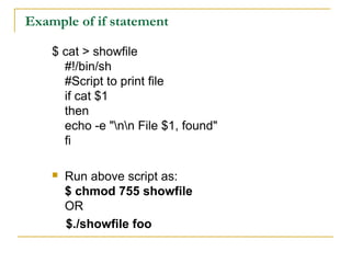 Example of if statement

    $ cat > showfile
      #!/bin/sh
      #Script to print file
      if cat $1
      then
      echo -e "nn File $1, found"
      fi

       Run above script as:
        $ chmod 755 showfile
        OR
        $./showfile foo
 