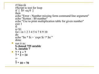 #!/bin/sh
    #Script to test for loop
    if [ $# -eq 0 ]
    then
    echo "Error - Number missing form command line argument"
    echo "Syntax : $0 number"
    echo "Use to print multiplication table for given number"
    exit 1
    fi
    n=$1
    for i in 1 2 3 4 5 6 7 8 9 10
    do
    echo "$n * $i = `expr $i * $n`"
    done
   run it as:
    $ chmod 755 mtable
    $ ./mtable 7
   7*1=7
    7 * 2 = 14
    ...
    ..
    7 * 10 = 70
 