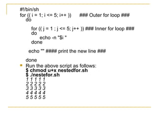 #!/bin/sh
for (( i = 1; i <= 5; i++ ))   ### Outer for loop ###
   do
      for (( j = 1 ; j <= 5; j++ )) ### Inner for loop ###
      do
           echo -n "$i "
      done
     echo "" #### print the new line ###
    done
   Run the above script as follows:
    $ chmod u+x nestedfor.sh
    $ ./nestefor.sh
    11111
    22222
    33333
    44444
    55555
 
