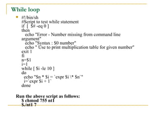 While loop
    #!/bin/sh
     #Script to test while statement
     if [ $# -eq 0 ]
     then
        echo "Error - Number missing from command line
     argument"
        echo "Syntax : $0 number"
        echo " Use to print multiplication table for given number"
     exit 1
     fi
     n=$1
     i=1
     while [ $i -le 10 ]
     do
       echo "$n * $i = `expr $i * $n`"
       i=`expr $i + 1`
     done

 Run the above script as follows:
   $ chmod 755 nt1
   $./nt1 7
 