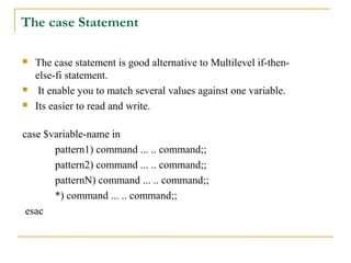 The case Statement

   The case statement is good alternative to Multilevel if-then-
    else-fi statement.
    It enable you to match several values against one variable.
   Its easier to read and write.

case $variable-name in
       pattern1) command ... .. command;;
       pattern2) command ... .. command;;
       patternN) command ... .. command;;
       *) command ... .. command;;
 esac
 