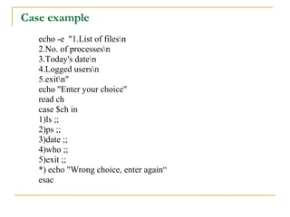 Case example
   echo -e "1.List of filesn
   2.No. of processesn
   3.Today's daten
   4.Logged usersn
   5.exitn"
   echo "Enter your choice"
   read ch
   case $ch in
   1)ls ;;
   2)ps ;;
   3)date ;;
   4)who ;;
   5)exit ;;
   *) echo "Wrong choice, enter again“
   esac
 