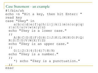 Case Statement - an example
#!/bin/sh
echo -n "Hit a key, then hit Enter: "
read key
case "$key" in
     a|b|c|d|e|f|g|h|i|j|k|l|m|n|o|p|q|
  r|s|t|u|v|w|x|y|z)
  echo "$key is a lower case."
  ;;
     A|B|C|D|E|F|G|H|I|J|K|L|M|N|O|P|Q|
  R|S|T|U|V|W|X|Y|Z)
  echo "$key is an upper case."
  ;;
     0|1|2|3|4|5|6|7|8|9)
  echo "$key is a number."
  ;;
     *) echo "$key is a punctuation."
  ;;
esac
 