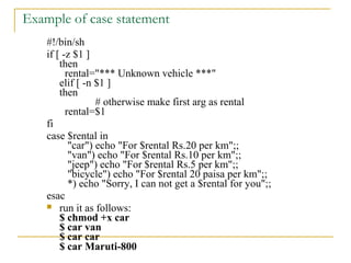 Example of case statement
    #!/bin/sh
    if [ -z $1 ]
        then
          rental="*** Unknown vehicle ***"
        elif [ -n $1 ]
        then
                  # otherwise make first arg as rental
          rental=$1
    fi
    case $rental in
           "car") echo "For $rental Rs.20 per km";;
           "van") echo "For $rental Rs.10 per km";;
           "jeep") echo "For $rental Rs.5 per km";;
           "bicycle") echo "For $rental 20 paisa per km";;
           *) echo "Sorry, I can not get a $rental for you";;
    esac
     run it as follows:
        $ chmod +x car
        $ car van
        $ car car
        $ car Maruti-800
 