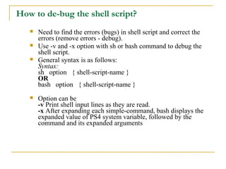 How to de-bug the shell script?
      Need to find the errors (bugs) in shell script and correct the
       errors (remove errors - debug).
      Use -v and -x option with sh or bash command to debug the
       shell script.
      General syntax is as follows:
       Syntax:
       sh option { shell-script-name }
       OR
       bash option { shell-script-name }
      Option can be
       -v Print shell input lines as they are read.
       -x After expanding each simple-command, bash displays the
       expanded value of PS4 system variable, followed by the
       command and its expanded arguments
 