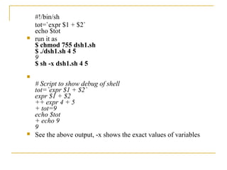 #!/bin/sh
    tot=`expr $1 + $2`
    echo $tot
   run it as
    $ chmod 755 dsh1.sh
    $ ./dsh1.sh 4 5
    9
    $ sh -x dsh1.sh 4 5

    # Script to show debug of shell
    tot=`expr $1 + $2`
    expr $1 + $2
    ++ expr 4 + 5
    + tot=9
    echo $tot
    + echo 9
    9
   See the above output, -x shows the exact values of variables
 