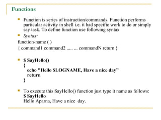 Functions
    Function is series of instruction/commands. Function performs
     particular activity in shell i.e. it had specific work to do or simply
     say task. To define function use following syntax
   Syntax:

  function-name ( )
  { command1 command2 ..... ... commandN return }

     $ SayHello()
      {
        echo "Hello $LOGNAME, Have a nice day”
        return
      }

     To execute this SayHello() function just type it name as follows:
      $ SayHello
      Hello Aparna, Have a nice day.
 