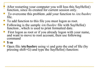    After restarting your computer you will loss this SayHello()
    function, since its created for current session only.
    To overcome this problem ,add your function to /etc/bashrc
    file.
   To add function to this file you must logon as root.
   Following is the sample /etc/bashrc file with SayHello()
    function , which is used to print formatted date.
    First logon as root or if you already logon with your name,
    and want to move to root account, then use following
    command
   $ su
   Open file /etc/bashrc using vi and goto the end of file (by
    pressing shift+G) and type the SayHello() function:
 