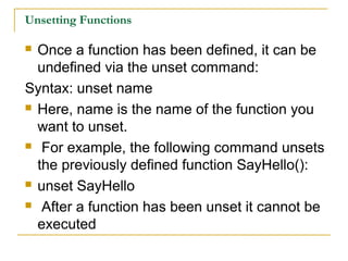 Unsetting Functions

 Once a function has been defined, it can be
  undefined via the unset command:
Syntax: unset name
 Here, name is the name of the function you

  want to unset.
 For example, the following command unsets

  the previously defined function SayHello():
 unset SayHello

 After a function has been unset it cannot be

  executed
 