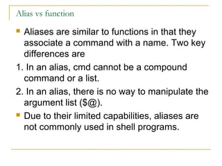 Alias vs function
 Aliases are similar to functions in that they
  associate a command with a name. Two key
  differences are
1. In an alias, cmd cannot be a compound
  command or a list.
2. In an alias, there is no way to manipulate the
  argument list ($@).
 Due to their limited capabilities, aliases are

  not commonly used in shell programs.
 