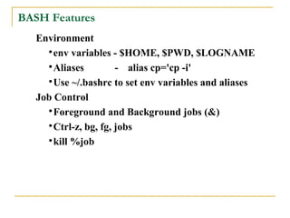 BASH Features
   Environment
     
       env variables - $HOME, $PWD, $LOGNAME
     
       Aliases         - alias cp='cp -i'
     
       Use ~/.bashrc to set env variables and aliases
   Job Control
     
       Foreground and Background jobs (&)
     
       Ctrl-z, bg, fg, jobs
     
       kill %job
 