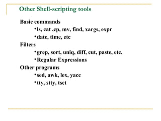 Other Shell-scripting tools
Basic commands
      
        ls, cat ,cp, mv, find, xargs, expr
      
        date, time, etc
Filters
      
        grep, sort, uniq, diff, cut, paste, etc.
      
        Regular Expressions
Other programs
      
        sed, awk, lex, yacc
      
        tty, stty, tset
 