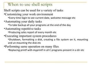 When to use shell scripts
Shell scripts can be used for a variety of tasks
•Customizing your work environment
   •Every time login to see current date, welcome message etc
•Automating your daily tasks
   •To take backup all your programs at the end of the day
•Automating repetitive tasks
   •Producing sales report of every month etc
•Executing important system procedures
   •Shutdown, formatting a disk, creating a file system on it, mounting
   and un mounting the disk etc
•Performing same operation on many files
   •Replacing printf with myprintf in all C programs present in a dir etc
 