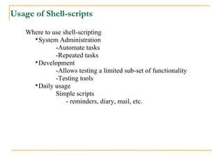 Usage of Shell-scripts

    Where to use shell-scripting
      
        System Administration
              -Automate tasks
              -Repeated tasks
      
        Development
              -Allows testing a limited sub-set of functionality
              -Testing tools
      
        Daily usage
              Simple scripts
                  - reminders, diary, mail, etc.
 