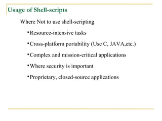 Usage of Shell-scripts
    Where Not to use shell-scripting
       
        Resource-intensive tasks
       
        Cross-platform portability (Use C, JAVA,etc.)
       
        Complex and mission-critical applications
       
        Where security is important
       
        Proprietary, closed-source applications
 