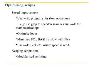 Optimising scripts
   Speed improvement
      
       Use/write programs for slow operations
        e.g: use grep to speeden searches and awk for
      mathematical ops
      
       Optimise loops
      
       Minimise I/O : BASH is slow with files
      
       Use awk, Perl, etc. where speed is reqd.
   Keeping scripts small
      
       Modularised scripting
 
