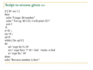 Script to reverse given no
if [ $# -ne 1 ]
then
  echo "Usage: $0 number"
  echo " For eg. $0 123, I will print 321"
  exit 1
 fi
n=$1 ;
rev=0 ;
sd=0
while [ $n -gt 0 ]
do
    sd=`expr $n % 10`
    rev=`expr $rev * 10 + $sd` #echo -n $sd
    n=`expr $n / 10`
done
echo "Reverse number is $rev"
 