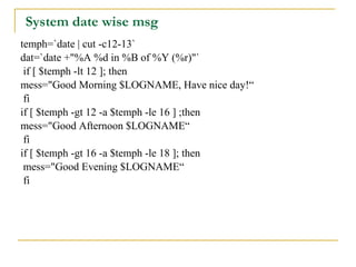System date wise msg
temph=`date | cut -c12-13`
dat=`date +"%A %d in %B of %Y (%r)"`
 if [ $temph -lt 12 ]; then
mess="Good Morning $LOGNAME, Have nice day!“
 fi
if [ $temph -gt 12 -a $temph -le 16 ] ;then
mess="Good Afternoon $LOGNAME“
 fi
if [ $temph -gt 16 -a $temph -le 18 ]; then
 mess="Good Evening $LOGNAME“
 fi
 