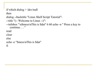 if which dialog > /dev/null
then
dialog --backtitle "Linux Shell Script Tutorial"
--title "(-: Welcome to Linux :-)"
--infobox "n$messnThis is $dat" 6 60 echo -n " Press a key to
    continue. . . "
read
clear
else
echo -e "$messnThis is $dat"
fi
 
