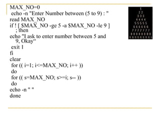 MAX_NO=0
 echo -n "Enter Number between (5 to 9) : "
read MAX_NO
if ! [ $MAX_NO -ge 5 -a $MAX_NO -le 9 ]
    ; then
echo "I ask to enter number between 5 and
    9, Okay“
 exit 1
fi
clear
 for (( i=1; i<=MAX_NO; i++ ))
 do
 for (( s=MAX_NO; s>=i; s-- ))
 do
echo -n " "
done
 