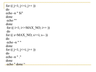 for (( j=1; j<=i; j++ ))
do
echo -n " $i"
done
 echo ""
done
 for (( i=1; i<=MAX_NO; i++ ))
 do
for (( s=MAX_NO; s>=i; s-- ))
do
 echo -n " "
done
for (( j=1; j<=i; j++ ))
do
echo -n " ."
done
 echo " done “
 