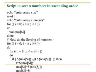 Script to sort n numbers in ascending order
echo “enter array size”
read n
echo “enter array elements”
for (( i = 0; i < n ; i++ ))
do
 read nos[$i]
done
# Now do the Sorting of numbers -
for (( i = 0; i < n ; i++ ))
do
  for (( j = $i; j < n; j++ ))
  do
    if [ ${nos[$i]} -gt ${nos[$j]} ]; then
         t=${nos[$i]}
         nos[$i]=${nos[$j]}
         nos[$j]=$t
 