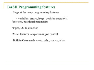 BASH Programming features
  
   Support for many programming features

     - variables, arrays, loops, decision operators,
  functions, positional parameters
  
   Pipes, I/O re-direction
  
   Misc. features - expansions, job control
  
   Built in Commands - read, echo, source, alias
 