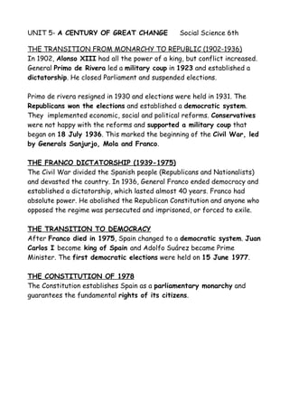 UNIT 5- A CENTURY OF GREAT CHANGE Social Science 6th
THE TRANSITION FROM MONARCHY TO REPUBLIC (1902-1936)
In 1902, Alonso XIII had all the power of a king, but conflict increased.
General Primo de Rivera led a military coup in 1923 and established a
dictatorship. He closed Parliament and suspended elections.
Primo de rivera resigned in 1930 and elections were held in 1931. The
Republicans won the elections and established a democratic system.
They implemented economic, social and political reforms. Conservatives
were not happy with the reforms and supported a military coup that
began on 18 July 1936. This marked the beginning of the Civil War, led
by Generals Sanjurjo, Mola and Franco.
THE FRANCO DICTATORSHIP (1939-1975)
The Civil War divided the Spanish people (Republicans and Nationalists)
and devasted the country. In 1936, General Franco ended democracy and
established a dictatorship, which lasted almost 40 years. Franco had
absolute power. He abolished the Republican Constitution and anyone who
opposed the regime was persecuted and imprisoned, or forced to exile.
THE TRANSITION TO DEMOCRACY
After Franco died in 1975, Spain changed to a democratic system. Juan
Carlos I become king of Spain and Adolfo Suárez became Prime
Minister. The first democratic elections were held on 15 June 1977.
THE CONSTITUTION OF 1978
The Constitution establishes Spain as a parliamentary monarchy and
guarantees the fundamental rights of its citizens.