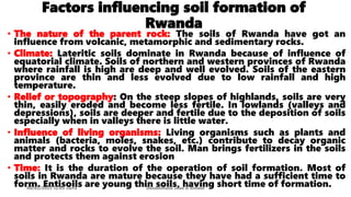 Factors influencing soil formation of
Rwanda
• The nature of the parent rock: The soils of Rwanda have got an
influence from volcanic, metamorphic and sedimentary rocks.
• Climate: Lateritic soils dominate in Rwanda because of influence of
equatorial climate. Soils of northern and western provinces of Rwanda
where rainfall is high are deep and well evolved. Soils of the eastern
province are thin and less evolved due to low rainfall and high
temperature.
• Relief or topography: On the steep slopes of highlands, soils are very
thin, easily eroded and become less fertile. In lowlands (valleys and
depressions), soils are deeper and fertile due to the deposition of soils
especially when in valleys there is little water.
• Influence of living organisms: Living organisms such as plants and
animals (bacteria, moles, snakes, etc.) contribute to decay organic
matter and rocks to evolve the soil. Man brings fertilizers in the soils
and protects them against erosion
• Time: It is the duration of the operation of soil formation. Most of
soils in Rwanda are mature because they have had a sufficient time to
form. Entisoils are young thin soils, having short time of formation.
08/02/2023 12:05 carra Dusabimana Jean D Amour
 