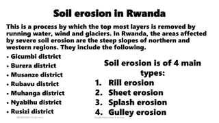 Soil erosion in Rwanda
This is a process by which the top most layers is removed by
running water, wind and glaciers. In Rwanda, the areas affected
by severe soil erosion are the steep slopes of northern and
western regions. They include the following.
• Gicumbi district
• Burera district
• Musanze district
• Rubavu district
• Muhanga district
• Nyabihu district
• Rusizi district
08/02/2023 12:05 carra Dusabimana Jean D Amour
Soil erosion is of 4 main
types:
1. Rill erosion
2. Sheet erosion
3. Splash erosion
4. Gulley erosion
 
