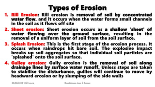 Types of Erosion
1. Rill Erosion: Rill erosion is removal of soil by concentrated
water flow, and it occurs when the water forms small channels
in the soil as it flows off site
2. Sheet erosion: Sheet erosion occurs as a shallow 'sheet' of
water flowing over the ground surface, resulting in the
removal of a uniform layer of soil from the soil surface.
3. Splash Erosion: This is the first stage of the erosion process. It
occurs when raindrops hit bare soil. The explosive impact
breaks up soil aggregates so that individual soil particles are
'splashed' onto the soil surface.
4. Gulley erosion: Gully erosion is the removal of soil along
drainage lines by surface water runoff. Unless steps are taken
to stabilise the disturbance, gullies will continue to move by
headward erosion or by slumping of the side walls
08/02/2023 12:05 carra Dusabimana Jean D Amour
 